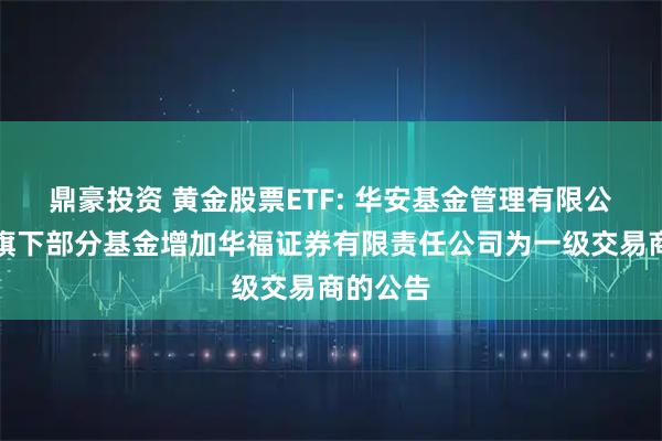 鼎豪投资 黄金股票ETF: 华安基金管理有限公司关于旗下部分基金增加华福证券有限责任公司为一级交易商的公告