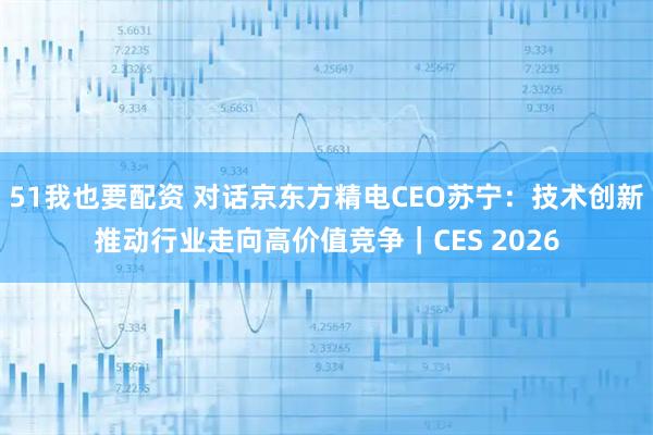51我也要配资 对话京东方精电CEO苏宁:技术创新推动行业走向高价值竞争|CES 2026