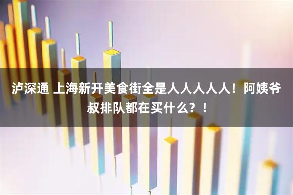 泸深通 上海新开美食街全是人人人人人！阿姨爷叔排队都在买什么？！