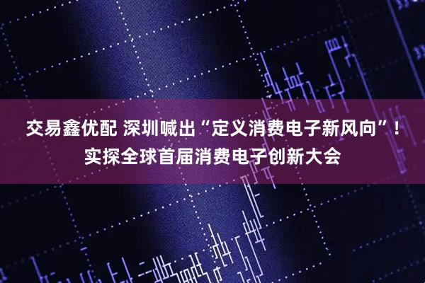 交易鑫优配 深圳喊出“定义消费电子新风向”！实探全球首届消费电子创新大会