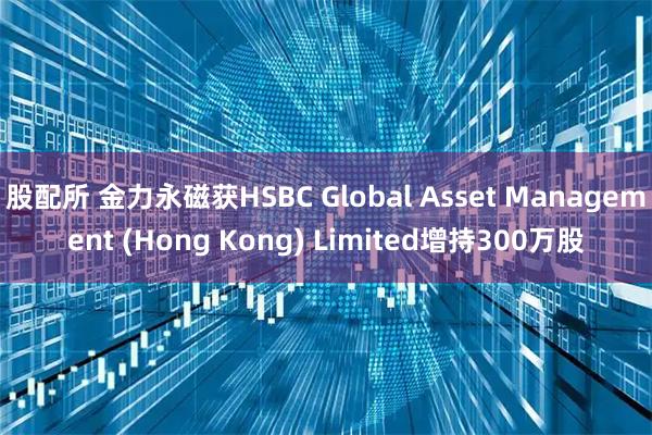 股配所 金力永磁获HSBC Global Asset Management (Hong Kong) Limited增持300万股