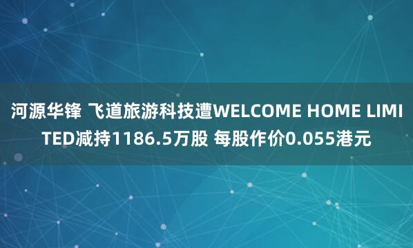 河源华锋 飞道旅游科技遭WELCOME HOME LIMITED减持1186.5万股 每股作价0.055港元