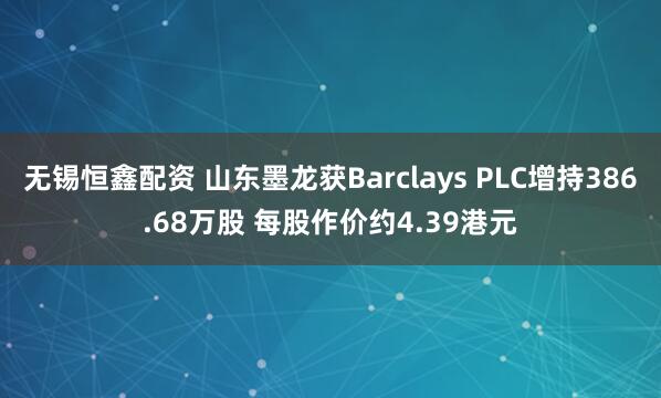 无锡恒鑫配资 山东墨龙获Barclays PLC增持386.68万股 每股作价约4.39港元