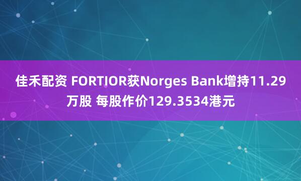 佳禾配资 FORTIOR获Norges Bank增持11.29万股 每股作价129.3534港元
