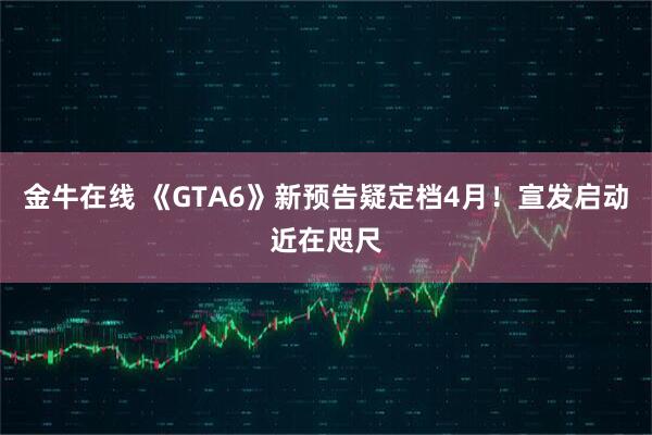 金牛在线 《GTA6》新预告疑定档4月!宣发启动近在咫尺