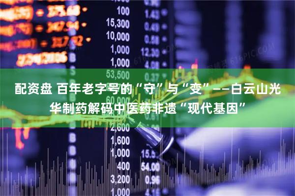 配资盘 百年老字号的“守”与“变”——白云山光华制药解码中医药非遗“现代基因”