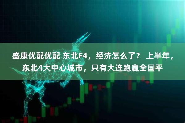 盛康优配优配 东北F4，经济怎么了？ 上半年，东北4大中心城市，只有大连跑赢全国平
