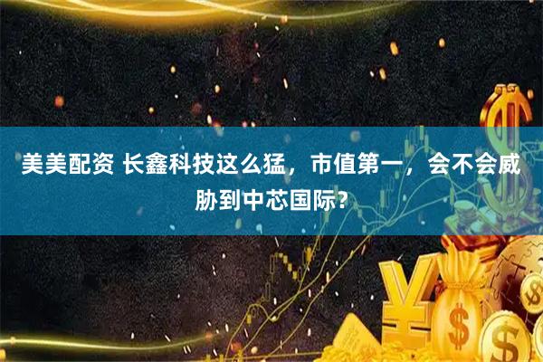 美美配资 长鑫科技这么猛，市值第一，会不会威胁到中芯国际？