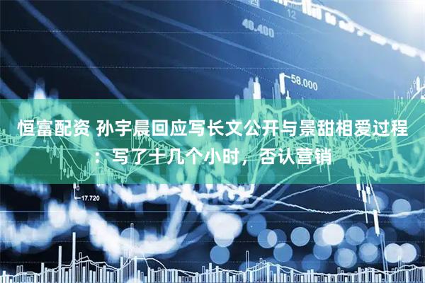 恒富配资 孙宇晨回应写长文公开与景甜相爱过程：写了十几个小时，否认营销